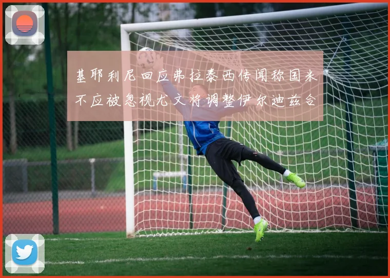 基耶利尼回应弗拉泰西传闻称国米不应被忽视尤文将调整伊尔迪兹合同内容