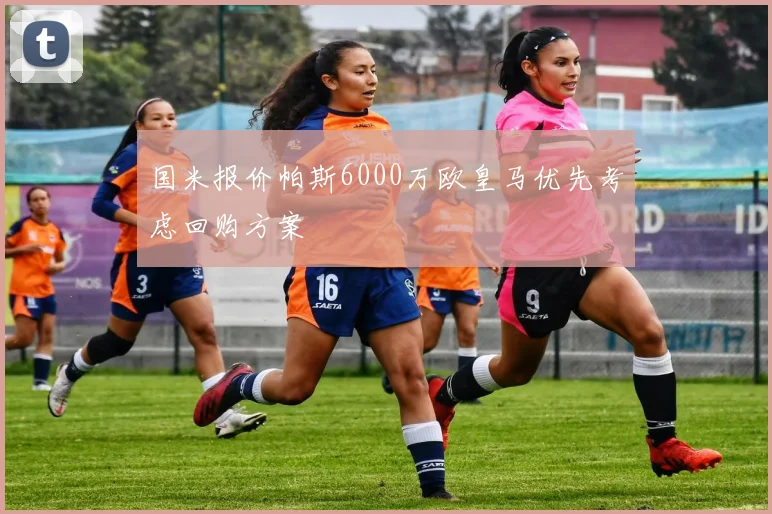国米报价帕斯6000万欧皇马优先考虑回购方案