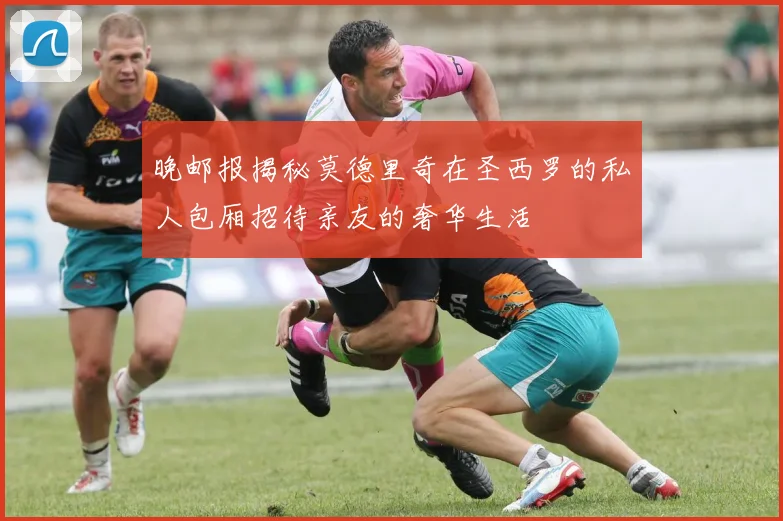 晚邮报揭秘莫德里奇在圣西罗的私人包厢招待亲友的奢华生活