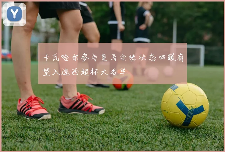 卡瓦哈尔参与皇马合练状态回暖有望入选西超杯大名单