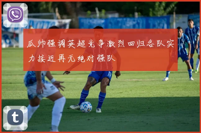 瓜帅强调英超竞争激烈回归各队实力接近再无绝对强队
