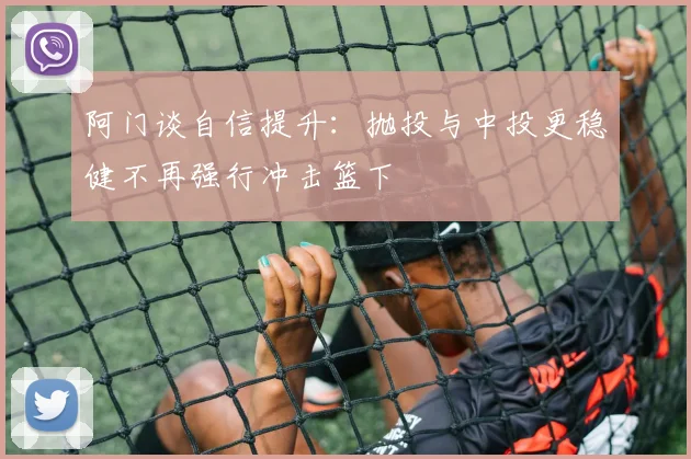 阿门谈自信提升：抛投与中投更稳健不再强行冲击篮下