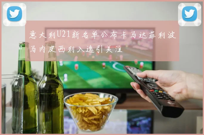 意大利U21新名单公布卡马达菲利波马内皮西利入选引关注