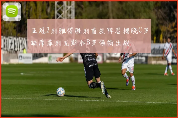 亚冠2利雅得胜利首发阵容揭晓C罗缺席菲利克斯和B罗领衔出战