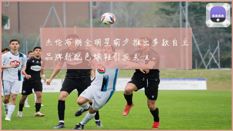 杰伦布朗全明星前夕推出多款自主品牌新配色球鞋引发关注