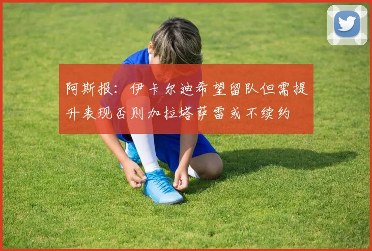 阿斯报：伊卡尔迪希望留队但需提升表现否则加拉塔萨雷或不续约