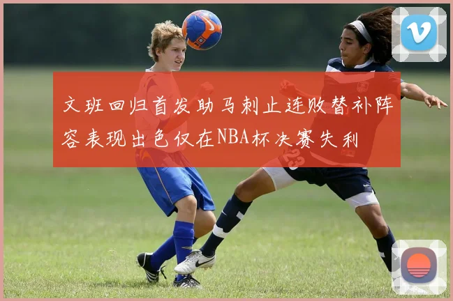 文班回归首发助马刺止连败替补阵容表现出色仅在NBA杯决赛失利