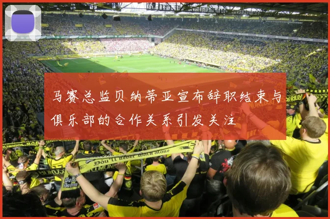 马赛总监贝纳蒂亚宣布辞职结束与俱乐部的合作关系引发关注