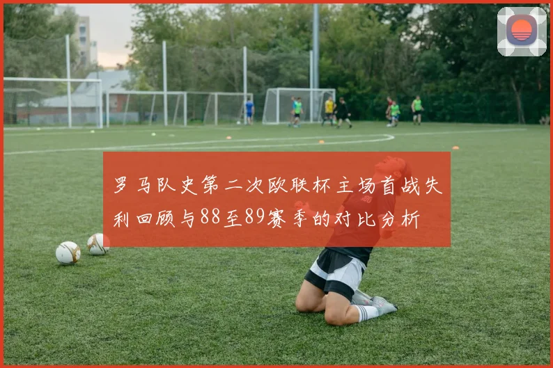 罗马队史第二次欧联杯主场首战失利回顾与88至89赛季的对比分析