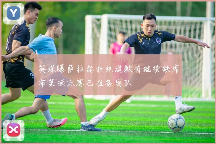 英媒曝萨拉赫拒绝道歉将继续缺席布莱顿比赛已准备离队