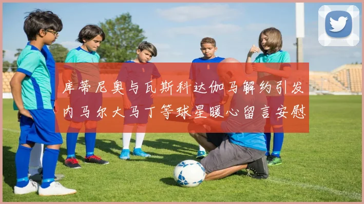库蒂尼奥与瓦斯科达伽马解约引发内马尔大马丁等球星暖心留言安慰